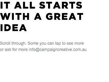 IT ALL STARTS WITH A GREAT IDEA Scroll through. Some you can tap to see more or ask for more info@campaigncreative.com.au 